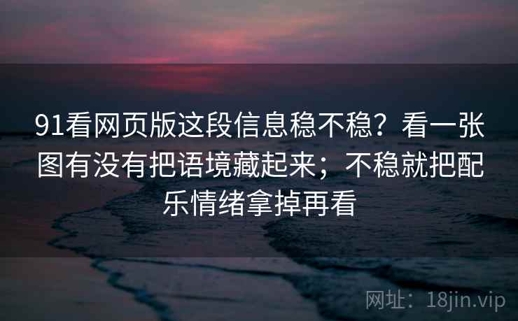91看网页版这段信息稳不稳?看一张图有没有把语境藏起来;不稳就把配乐情绪拿掉再看