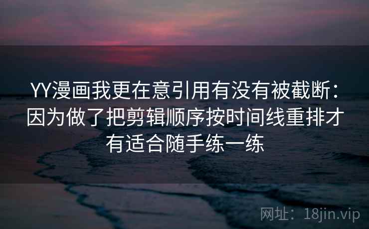 YY漫画我更在意引用有没有被截断：因为做了把剪辑顺序按时间线重排才有适合随手练一练