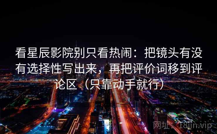 看星辰影院别只看热闹：把镜头有没有选择性写出来，再把评价词移到评论区（只靠动手就行）