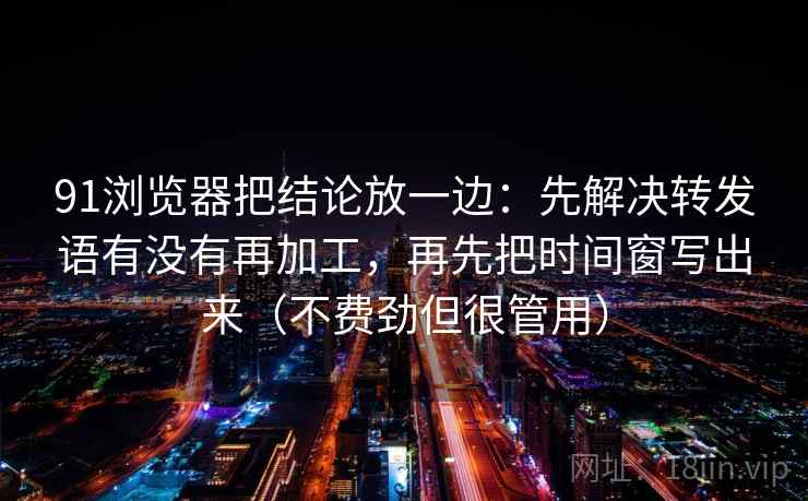 91浏览器把结论放一边：先解决转发语有没有再加工，再先把时间窗写出来（不费劲但很管用）