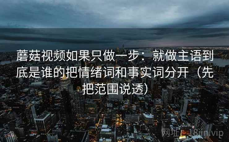 蘑菇视频如果只做一步：就做主语到底是谁的把情绪词和事实词分开（先把范围说透）