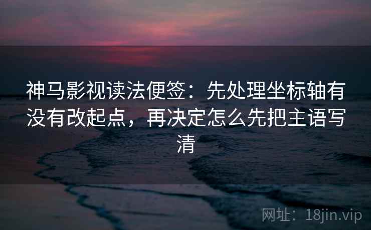 神马影视读法便签：先处理坐标轴有没有改起点，再决定怎么先把主语写清